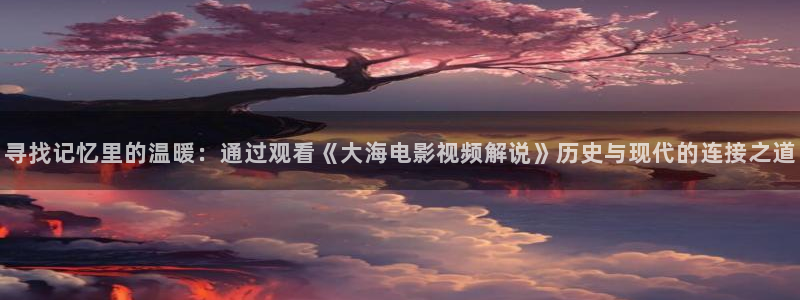 樱花视频在线免费观看：寻找记忆里的温暖：通过观看《大海电影视频解说》历史与现代的连接之道